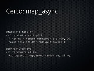 Certo: map_async

@tasklets.tasklet
def randomize_rating(f):
  f.rating = random.normalvariate(400, 20)
  raise tasklets.Return(f.put_async())

@context.toplevel
def randomize_all():
  Fact.query().map_async(randomize_rating)
 