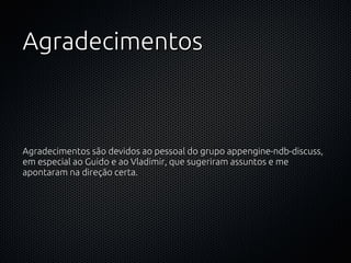 Agradecimentos



Agradecimentos são devidos ao pessoal do grupo appengine-ndb-discuss,
em especial ao Guido e ao Vladimir, que sugeriram assuntos e me
apontaram na direção certa.
 