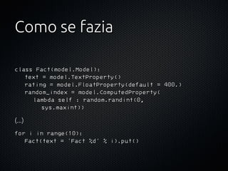 Como se fazia

class Fact(model.Model):
    text = model.TextProperty()
    rating = model.FloatProperty(default = 400.)
    random_index = model.ComputedProperty(
        lambda self : random.randint(0,
            sys.maxint))
(...)
for i in range(10):
    Fact(text = 'Fact %d' % i).put()
 