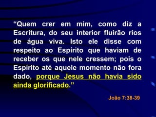 “ Quem crer em mim, como diz a Escritura, do seu interior fluirão rios de água viva. Isto ele disse com respeito ao Espírito que haviam de receber os que nele cressem; pois o Espírito até aquele momento não fora dado,  porque Jesus não havia sido ainda glorificado .” João 7:38-39   