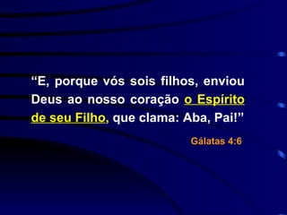 “ E, porque vós sois filhos, enviou Deus ao nosso coração  o Espírito de seu Filho ,  que clama: Aba, Pai!” Gálatas 4:6   