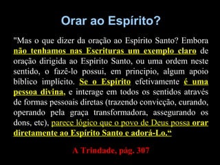 Orar ao Espírito? "Mas o que dizer da oração ao Espírito Santo? Embora  não tenhamos nas Escrituras um exemplo claro  de oração dirigida ao Espírito Santo, ou uma ordem neste sentido, o fazê-lo possui, em principio, algum apoio bíblico implícito.  Se o Espírito  efetivamente  é uma pessoa divina ,  e interage em todos os sentidos através de formas pessoais diretas (trazendo convicção, curando, operando pela graça transformadora, assegurando os dons, etc),  parece lógico que o povo de Deus possa  orar diretamente ao Espírito Santo e adorá-Lo.“ A Trindade, pág. 307 