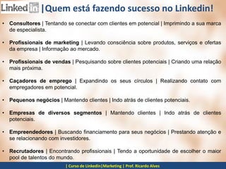 |Fonte: Dan Sherman McGraw Hill |Author of Maximum Success with LinkedIn
|Quem está fazendo sucesso no Linkedin!
• Consultores | Tentando se conectar com clientes em potencial | Imprimindo a sua marca
de especialista.
• Profissionais de marketing | Levando consciência sobre produtos, serviços e ofertas
da empresa | Informação ao mercado.
• Profissionais de vendas | Pesquisando sobre clientes potenciais | Criando uma relação
mais próxima.
• Caçadores de emprego | Expandindo os seus círculos | Realizando contato com
empregadores em potencial.
• Pequenos negócios | Mantendo clientes | Indo atrás de clientes potenciais.
• Empresas de diversos segmentos | Mantendo clientes | Indo atrás de clientes
potenciais.
• Empreendedores | Buscando financiamento para seus negócios | Prestando atenção e
se relacionando com investidores.
• Recrutadores | Encontrando profissionais | Tendo a oportunidade de escolher o maior
pool de talentos do mundo.
 