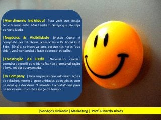 |Atendimento Individual |Para você que deseja
ter o treinamento. Mas também deseja que ele seja
personalizado.
|Negócios & Visibilidade |Nosso Curso é
composto por 04 Horas presenciais e 02 horas Out
Side. |Então, se inscreva logo, porque nas horas "out
side", você construirá a base do nosso trabalho.
|Construção de Perfil |Necessário realizar
consulta ao perfil para identificar se a personalização
é leve, média ou avançada.
|In Company |Para empresas que valorizam ações
de relacionamento e oportunidades de negócios com
pessoas que decidem. O Linkedin é a plataforma para
negócios em um curto espaço de tempo.
|Serviços Linkedin|Marketing | Prof. Ricardo Alves
 