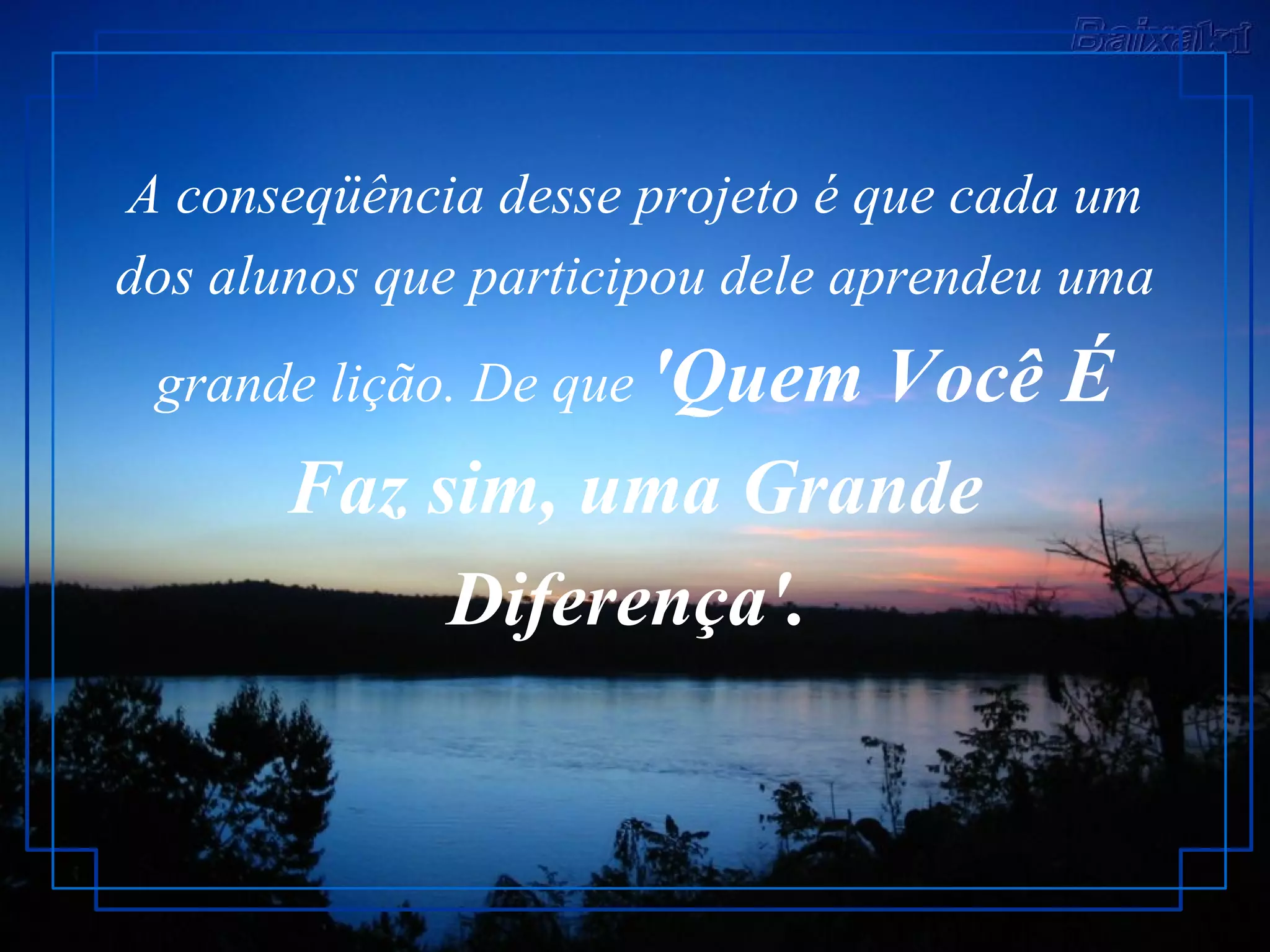 A conseqüência desse projeto é que cada um dos alunos que participou dele aprendeu uma grande lição. De que  'Quem Você É Faz sim, uma Grande Diferença'.   