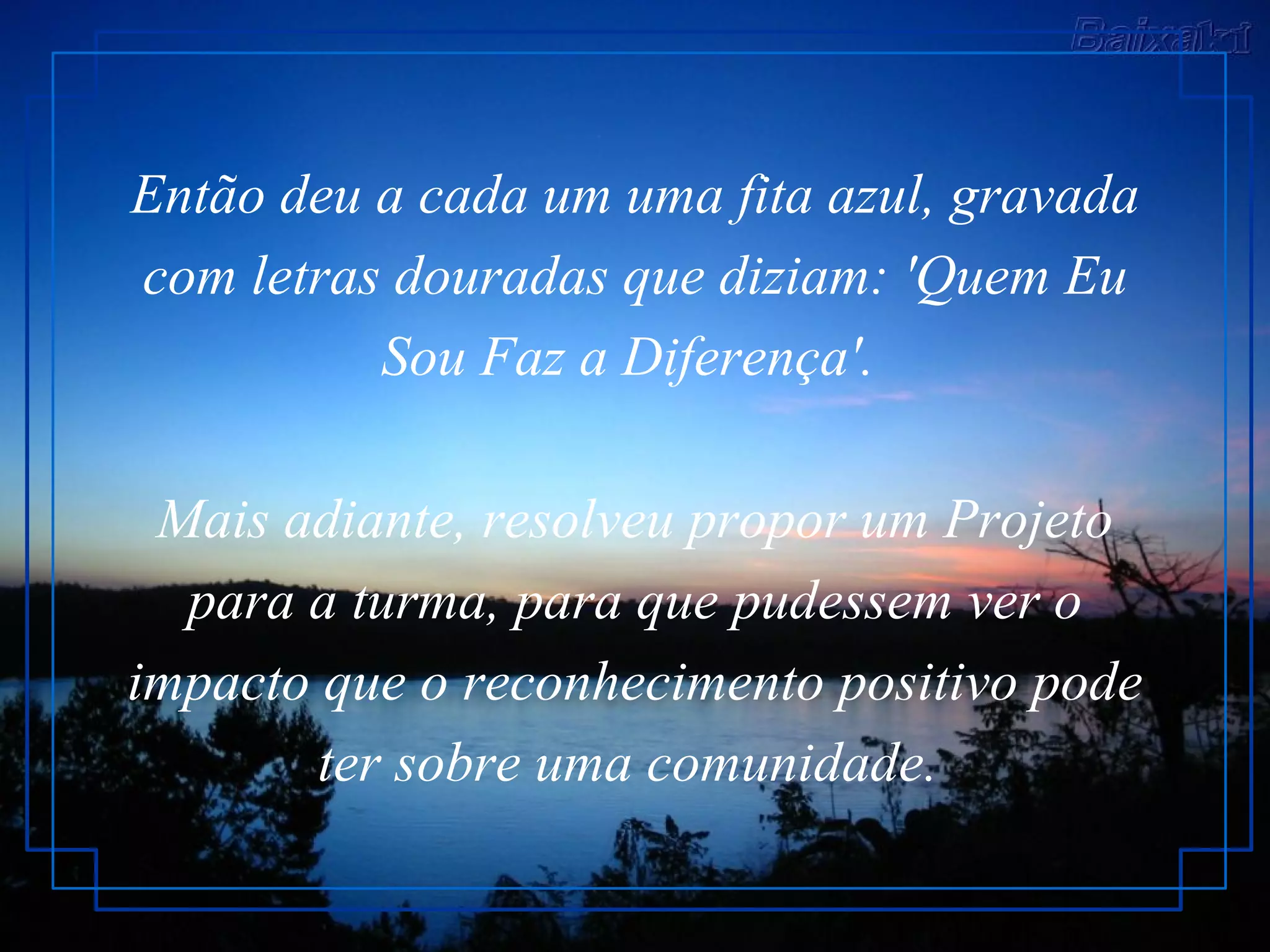 Então deu a cada um uma fita azul, gravada com letras douradas que diziam: 'Quem Eu Sou Faz a Diferença'.  Mais adiante, resolveu propor um Projeto para a turma, para que pudessem ver o impacto que o reconhecimento positivo pode ter sobre uma comunidade.   