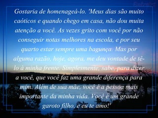 Gostaria de homenageá-lo. 'Meus dias são muito caóticos e quando chego em casa, não dou muita atenção a você. As vezes grito com você por não conseguir notas melhores na escola, e por seu quarto estar sempre uma bagunça. Mas por alguma razão, hoje, agora, me deu vontade de tê-lo à minha frente. Simplesmente, sabe, para dizer a você, que você faz uma grande diferença para mim. Além de sua mãe, você é a pessoa mais importante da minha vida. Você é um grande garoto filho, e eu te amo!'    