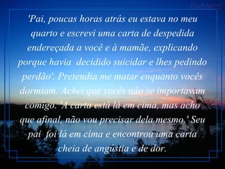 'Pai, poucas horas atrás eu estava no meu quarto e escrevi uma carta de despedida endereçada a você e à mamãe, explicando porque havia  decidido suicidar e lhes pedindo perdão'. Pretendia me matar enquanto vocês dormiam. Achei que vocês não se importavam comigo. 'A carta está lá em cima, mas acho que afinal, não vou precisar dela mesmo.' Seu pai  foi lá em cima e encontrou uma carta cheia de angústia e de dor. 