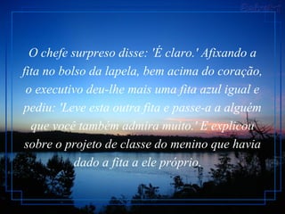 O chefe surpreso disse: 'É claro.' Afixando a fita no bolso da lapela, bem acima do coração, o executivo deu-lhe mais uma fita azul igual e pediu: 'Leve esta outra fita e passe-a a alguém que você também admira muito.' E explicou sobre o projeto de classe do menino que havia dado a fita a ele próprio.    