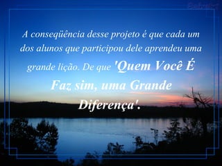 A conseqüência desse projeto é que cada um dos alunos que participou dele aprendeu uma grande lição. De que  'Quem Você É Faz sim, uma Grande Diferença'.   