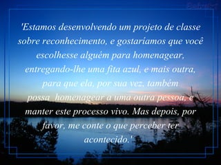 'Estamos desenvolvendo um projeto de classe sobre reconhecimento, e gostaríamos que você escolhesse alguém para homenagear, entregando-lhe uma fita azul, e mais outra, para que ela, por sua vez, também possa  homenagear a uma outra pessoa, e manter este processo vivo. Mas depois, por favor, me conte o que perceber ter acontecido.'   