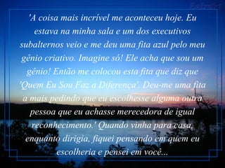 'A coisa mais incrível me aconteceu hoje. Eu estava na minha sala e um dos executivos subalternos veio e me deu uma fita azul pelo meu gênio criativo. Imagine só! Ele acha que sou um gênio! Então me colocou esta fita que diz que 'Quem Eu Sou Faz a Diferença'. Deu-me uma fita a mais pedindo que eu escolhesse alguma outra pessoa que eu achasse merecedora de igual reconhecimento.' Quando vinha para casa, enquanto dirigia, fiquei pensando em quem eu escolheria e pensei em você... 