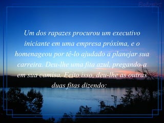 Um dos rapazes procurou um executivo iniciante em uma empresa próxima, e o homenageou por tê-lo ajudado a planejar sua carreira. Deu-lhe uma fita azul, pregando-a em sua camisa. Feito isso, deu-lhe as outras duas fitas dizendo:      