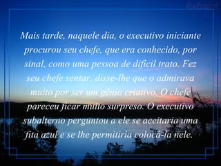Mais tarde, naquele dia, o executivo iniciante procurou seu chefe, que era conhecido, por sinal, como uma pessoa de difícil trato. Fez seu chefe sentar, disse-lhe que o admirava muito por ser um gênio criativo. O chefe pareceu ficar muito surpreso. O executivo subalterno perguntou a ele se aceitaria uma fita azul e se lhe permitiria colocá-la nele.   