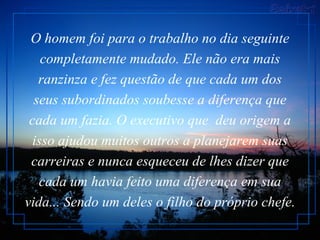 O homem foi para o trabalho no dia seguinte completamente mudado. Ele não era mais ranzinza e fez questão de que cada um dos seus subordinados soubesse a diferença que cada um fazia. O executivo que  deu origem a isso ajudou muitos outros a planejarem suas carreiras e nunca esqueceu de lhes dizer que cada um havia feito uma diferença em sua vida... Sendo um deles o filho do próprio chefe.  