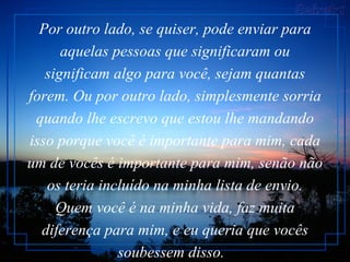Por outro lado, se quiser, pode enviar para aquelas pessoas que significaram ou significam algo para você, sejam quantas forem. Ou por outro lado, simplesmente sorria quando lhe escrevo que estou lhe mandando isso porque você é importante para mim, cada um de vocês é importante para mim, senão não os teria incluído na minha lista de envio. Quem você é na minha vida, faz muita diferença para mim, e eu queria que vocês soubessem disso.    