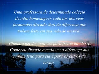 Uma professora de determinado colégio decidiu homenagear cada um dos seus formandos dizendo-lhes da diferença que tinham feito em sua vida de mestra.   Chamou um de cada vez para frente da classe. Começou dizendo a cada um a diferença que tinham feito para ela e para os outros da turma.  