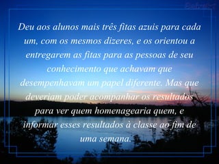 Deu aos alunos mais três fitas azuis para cada um, com os mesmos dizeres, e os orientou a entregarem as fitas para as pessoas de seu conhecimento que achavam que desempenhavam um papel diferente. Mas que deveriam poder acompanhar os resultados para ver quem homenagearia quem, e informar esses resultados à classe ao fim de uma semana.    