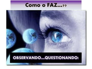 Como o FAZ…??
OBSERVANDO…QUESTIONANDO!