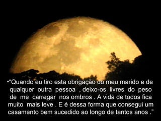 •“Quando eu tiro esta obrigação do meu marido e de
 qualquer outra pessoa , deixo-os livres do peso
 de me carregar nos ombros . A vida de todos fica
muito mais leve . E é dessa forma que consegui um
casamento bem sucedido ao longo de tantos anos .”
 