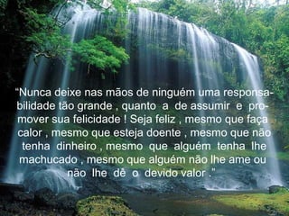 “Nunca deixe nas mãos de ninguém uma responsa-
bilidade tão grande , quanto a de assumir e pro-
 mover sua felicidade ! Seja feliz , mesmo que faça
 calor , mesmo que esteja doente , mesmo que não
  tenha dinheiro , mesmo que alguém tenha lhe
 machucado , mesmo que alguém não lhe ame ou
           não lhe dê o devido valor .”
 