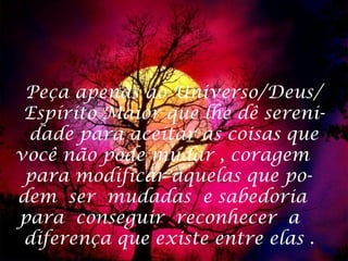 Peça apenas ao Universo/Deus/
 Espírito Maior que lhe dê sereni-
 dade para aceitar as coisas que
você não pode mudar , coragem
 para modificar aquelas que po-
dem ser mudadas e sabedoria
para conseguir reconhecer a
 diferença que existe entre elas .
 
