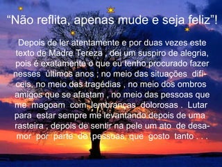 “Não reflita, apenas mude e seja feliz”!
   Depois de ler atentamente e por duas vezes este
  texto de Madre Tereza , dei um suspiro de alegria,
 pois é exatamente o que eu tenho procurado fazer
 nesses últimos anos ; no meio das situações difí-
  ceis, no meio das tragédias , no meio dos ombros
 amigos que se afastam , no meio das pessoas que
 me magoam com lembranças dolorosas . Lutar
 para estar sempre me levantando depois de uma
 rasteira , depois de sentir na pele um ato de desa-
  mor por parte de pessoas que gosto tanto . . .
 