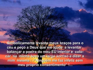 Simbolicamente levanto meus braços para o
 céu e peço a Deus que me ajude a levantar ,
 balançar a poeira do meu EU interior e colo-
car na minha boca um largo sorriso e dizer a
 mim mesma : -”Ninguém me faz infeliz sem
       meu próprio consentimento” !...
 