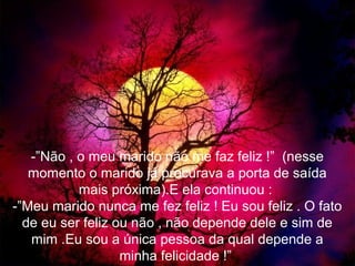 -”Não , o meu marido não me faz feliz !” (nesse
   momento o marido já procurava a porta de saída
           mais próxima).E ela continuou :
-”Meu marido nunca me fez feliz ! Eu sou feliz . O fato
  de eu ser feliz ou não , não depende dele e sim de
   mim .Eu sou a única pessoa da qual depende a
                   minha felicidade !”
 