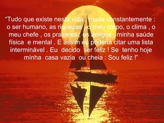 “Tudo que existe nesta vida , muda constantemente :
 o ser humano, as riquezas , o meu corpo, o clima , o
  meu chefe , os prazeres , os amigos , minha saúde
  física e mental . E assim eu poderia citar uma lista
   interminável . Eu decido ser feliz ! Se tenho hoje
        minha casa vazia ou cheia : Sou feliz !”
 