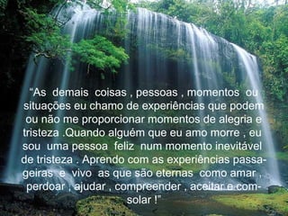“As demais coisas , pessoas , momentos ou
situações eu chamo de experiências que podem
 ou não me proporcionar momentos de alegria e
tristeza .Quando alguém que eu amo morre , eu
sou uma pessoa feliz num momento inevitável
de tristeza . Aprendo com as experiências passa-
geiras e vivo as que são eternas como amar ,
 perdoar , ajudar , compreender , aceitar e com-
                      solar !”
 