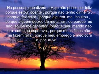 -Há pessoas que dizem : -Hoje não posso ser feliz
porque estou doente , porque não tenho dinheiro ,
 porque faz calor , porque alguém me insultou ,
porque alguém deixou de me amar , ou porque eu
não soube me dar valor , porque meu marido não
 era como eu esperava , porque meus filhos não
 me fazem feliz , porque meu emprego é medíocre
                   e por aí vai ....
 