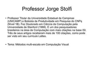 Professor Jorge Stolfi
●   Professor Titular da Universidade Estadual de Campinas
    (UNICAMP) e Bolsista de Produtividade em Pesquisa do CNPq
    (Nível 1B). Fez Doutorado em Ciência da Computação pela
    Universidade de Stanford (1988). É um dos pesquisadores
    brasileiros na área de Computação com mais citações na base ISI.
    Três de seus artigos receberam mais de 100 citações, como pode
    ser visto em seu currículo Lattes.

●   Tema: Métodos multi-escala em Computação Visual
 