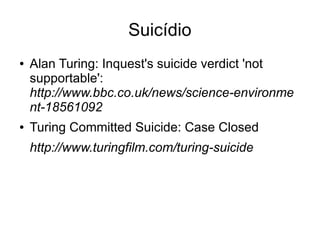 Suicídio
●   Alan Turing: Inquest's suicide verdict 'not
    supportable':
    http://www.bbc.co.uk/news/science-environme
    nt-18561092
●   Turing Committed Suicide: Case Closed
    http://www.turingfilm.com/turing-suicide
 