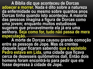 A Bíblia diz que aconteceu de Dorcas
adoecer e morrer. Nada é dito sobre a natureza
da enfermidade ou mesmo sobre quantos anos
Dorcas tinha quando isto aconteceu. A maioria
das pessoas imagina a figura de Dorcas como
uma jovem; enquanto muitos estudiosos
sugerem que provavelmente ela já era uma
senhora. Seja como for, tudo não passa de mera
especulação.
A morte de Dorcas causou grande comoção
entre as pessoas de Jope. Mas os crentes
daquele lugar ficaram sabendo que o apóstolo
Pedro estava em Lida, uma cidade que ficava
cerca de dezesseis quilômetros dali. Então dois
homens foram encontrá-lo para pedir que ele
fosse depressa à cidade de Jope.
 