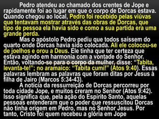 Pedro atendeu ao chamado dos crentes de Jope e
rapidamente foi ao lugar em que o corpo de Dorcas estava.
Quando chegou ao local, Pedro foi recebido pelas viúvas
que tentavam mostrar através das obras de Dorcas, que
tipo de pessoa ela havia sido e como a sua partida era uma
grande perda.
Mas o apóstolo Pedro pediu que todos saíssem do
quarto onde Dorcas havia sido colocada. Ali ele colocou-se
de joelhos e orou a Deus. Ele tinha que ter certeza que
estava agindo em harmonia com a vontade do Senhor.
Então, voltando-se para o corpo da mulher, disse: “Tabita,
levanta-te!”; no aramaico: “Tabita cumi!” (Atos 9:40). Essas
palavras lembram as palavras que foram ditas por Jesus à
filha de Jairo (Marcos 5:34-43).
A notícia da ressurreição de Dorcas percorreu por
toda cidade Jope, e muitos creram no Senhor (Atos 9:42).
Isso significa que, pela ação do Espírito Santo, aquelas
pessoas entenderam que o poder que ressuscitou Dorcas
não tinha origem em Pedro, mas no Senhor Jesus. Por
tanto, Cristo foi quem recebeu a glória em Jope
 