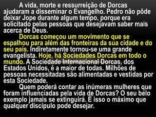 A vida, morte e ressurreição de Dorcas
ajudaram a disseminar o Evangelho. Pedro não pôde
deixar Jope durante algum tempo, porque era
solicitado pelas pessoas que desejavam saber mais
acerca de Deus.
Dorcas começou um movimento que se
espalhou para além das fronteiras da sua cidade e do
seu país. Indiretamente tornou-se uma grande
evangelista. Hoje, há Sociedades Dorcas em todo o
mundo. A Sociedade Internacional Dorcas, dos
Estados Unidos, é a maior de todas. Milhões de
pessoas necessitadas são alimentadas e vestidas por
esta Sociedade.
Quem poderá contar as inúmeras mulheres que
foram influenciadas pela vida de Dorcas? O seu belo
exemplo jamais se extinguirá. É isso o máximo que
qualquer discípulo pode desejar.
 