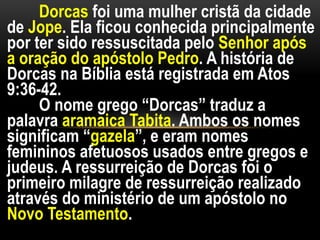 Dorcas foi uma mulher cristã da cidade
de Jope. Ela ficou conhecida principalmente
por ter sido ressuscitada pelo Senhor após
a oração do apóstolo Pedro. A história de
Dorcas na Bíblia está registrada em Atos
9:36-42.
O nome grego “Dorcas” traduz a
palavra aramaica Tabita. Ambos os nomes
significam “gazela”, e eram nomes
femininos afetuosos usados entre gregos e
judeus. A ressurreição de Dorcas foi o
primeiro milagre de ressurreição realizado
através do ministério de um apóstolo no
Novo Testamento.
 