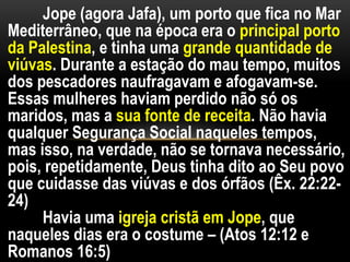 Jope (agora Jafa), um porto que fica no Mar
Mediterrâneo, que na época era o principal porto
da Palestina, e tinha uma grande quantidade de
viúvas. Durante a estação do mau tempo, muitos
dos pescadores naufragavam e afogavam-se.
Essas mulheres haviam perdido não só os
maridos, mas a sua fonte de receita. Não havia
qualquer Segurança Social naqueles tempos,
mas isso, na verdade, não se tornava necessário,
pois, repetidamente, Deus tinha dito ao Seu povo
que cuidasse das viúvas e dos órfãos (Êx. 22:22-
24)
Havia uma igreja cristã em Jope, que
naqueles dias era o costume – (Atos 12:12 e
Romanos 16:5)
 