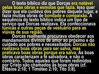 O texto bíblico diz que Dorcas era notável
pelas boas obras e esmolas que fazia. Isso quer
dizer que ela cuidava dos pobres daquele lugar, e
fazia muitas obras de bondade e compaixão. A
sequência do texto bíblico indica um tipo de
serviço que Dorcas realizava. Ela confeccionava
túnicas e outras peças de vestuário para as
viúvas de sua região.
Dorcas realmente procurava obedecer aos
mandamentos divinos de amor ao próximo e do
cuidado aos pobres e necessitados. Dorcas não
realizava boas obras para ser salva, mas
praticava boas obras porque era salva. As boas
obras caracterizam a fé salvadora, e não o
contrário. Todos aqueles que foram redimidos
por Cristo são chamados às boas obras (cf.
Efésios 2:10; 1 Timóteo 2:10; Tito 3:8).
 