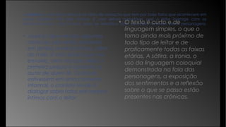 A crônica é uma forma textual no estilo de narração que tem por base fatos que acontecem em
nosso cotidiano. Por este motivo, é uma leitura agradável, pois o leitor interage com os
acontecimentos e por muitas vezes se identifica com as ações tomadas pelas personagens.
• Você já deve ter lido algumas
crônicas, pois estão presentes
em jornais, revistas e livros. Além
do mais, é uma leitura que nos
envolve, uma vez que utiliza a
primeira pessoa e aproxima o
autor de quem lê. Como se
estivessem em uma conversa
informal, o cronista tende a
dialogar sobre fatos até mesmo
íntimos com o leitor.
• O texto é curto e de
linguagem simples, o que o
torna ainda mais próximo de
todo tipo de leitor e de
praticamente todas as faixas
etárias. A sátira, a ironia, o
uso da linguagem coloquial
demonstrada na fala das
personagens, a exposição
dos sentimentos e a reflexão
sobre o que se passa estão
presentes nas crônicas.
 