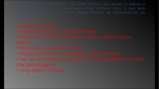 Como exposto anteriormente, há vários motivos que levam os leitores a
gostar das crônicas, mas e se você fosse escrever uma, o que seria
necessário? Vejamos de forma esquematizada as características da
crônica:
• Narração curta;
• Descreve fatos da vida cotidiana;
• Pode ter caráter humorístico, crítico, satírico e/ou
irônico;
• Possui personagens comuns;
• Segue um tempo cronológico determinado;
• Uso da oralidade na escrita e do coloquialismo na fala
das personagens;
• Linguagem simples.
 