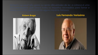 Portanto, se você não gosta ou sente dificuldades de ler, a crônica é uma
dica interessante, pois possui todos os requisitos necessários para tornar a
leitura um hábito agradável! Eis alguns cronistas famosos:
Rubem Braga Luís Fernando Veríssimo
 
