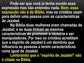 Pode ser que você já tenha ouvido essa
expressão mas não entendeu nada. Bom, essa
expressão não é da Bíblia, mas os cristãos usam
para definir uma pessoa com as características
de Jezabel.
Na Bíblia duas mulheres eram chamadas de
Jezabel, e as duas tinham as mesmas
características de promover a idolatria e ser
manipuladoras. Por isso os cristãos acreditam
que o espírito de Jezabel é um demônio que
influencia as pessoas a terem características
ruins igual de Jezabel.
Lembrando que o “espírito de Jezabel” não
é citado na Bíblia.
 