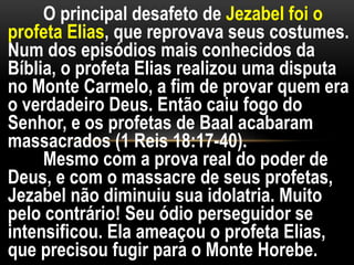 O principal desafeto de Jezabel foi o
profeta Elias, que reprovava seus costumes.
Num dos episódios mais conhecidos da
Bíblia, o profeta Elias realizou uma disputa
no Monte Carmelo, a fim de provar quem era
o verdadeiro Deus. Então caiu fogo do
Senhor, e os profetas de Baal acabaram
massacrados (1 Reis 18:17-40).
Mesmo com a prova real do poder de
Deus, e com o massacre de seus profetas,
Jezabel não diminuiu sua idolatria. Muito
pelo contrário! Seu ódio perseguidor se
intensificou. Ela ameaçou o profeta Elias,
que precisou fugir para o Monte Horebe.
 