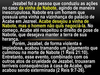 Jezabel foi a pessoa que conduziu as ações
no caso da vinha de Nabote, agindo de maneira
inescrupulosa. Nabote era um homem que
possuía uma vinha na vizinhança do palácio de
Acabe em Jezreel. Acabe desejou a vinha de
Nabote, mas o homem não quis negociá-la. No
começo, Acabe até respeitou o direito de pose de
Nabote, que desejava manter a terra de sua
herança.
Porém, Jezabel, de forma violenta e
impiedosa, acabou tramando um julgamento que
culminou na morte de Nabote (1 Reis 21:10).
Entretanto, esse evento, combinado com os
outros atos de crueldade de Jezabel, trouxeram
terríveis consequências à casa de Acabe, que
acabou sendo exterminada (2 Reis 9:7-26).
 
