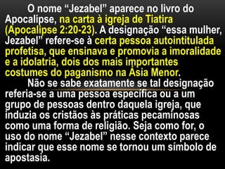 O nome “Jezabel” aparece no livro do
Apocalipse, na carta à igreja de Tiatira
(Apocalipse 2:20-23). A designação “essa mulher,
Jezabel” refere-se à certa pessoa autointitulada
profetisa, que ensinava e promovia a imoralidade
e a idolatria, dois dos mais importantes
costumes do paganismo na Ásia Menor.
Não se sabe exatamente se tal designação
referia-se a uma pessoa específica ou a um
grupo de pessoas dentro daquela igreja, que
induzia os cristãos às práticas pecaminosas
como uma forma de religião. Seja como for, o
uso do nome “Jezabel” nesse contexto parece
indicar que esse nome se tornou um símbolo de
apostasia.
 