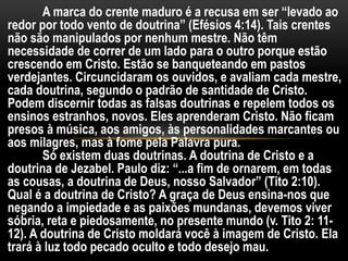 A marca do crente maduro é a recusa em ser “levado ao
redor por todo vento de doutrina” (Efésios 4:14). Tais crentes
não são manipulados por nenhum mestre. Não têm
necessidade de correr de um lado para o outro porque estão
crescendo em Cristo. Estão se banqueteando em pastos
verdejantes. Circuncidaram os ouvidos, e avaliam cada mestre,
cada doutrina, segundo o padrão de santidade de Cristo.
Podem discernir todas as falsas doutrinas e repelem todos os
ensinos estranhos, novos. Eles aprenderam Cristo. Não ficam
presos à música, aos amigos, às personalidades marcantes ou
aos milagres, mas à fome pela Palavra pura.
Só existem duas doutrinas. A doutrina de Cristo e a
doutrina de Jezabel. Paulo diz: “...a fim de ornarem, em todas
as cousas, a doutrina de Deus, nosso Salvador” (Tito 2:10).
Qual é a doutrina de Cristo? A graça de Deus ensina-nos que
negando a impiedade e as paixões mundanas, devemos viver
sóbria, reta e piedosamente, no presente mundo (v. Tito 2: 11-
12). A doutrina de Cristo moldará você à imagem de Cristo. Ela
trará à luz todo pecado oculto e todo desejo mau.
 