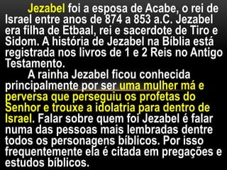 Jezabel foi a esposa de Acabe, o rei de
Israel entre anos de 874 a 853 a.C. Jezabel
era filha de Etbaal, rei e sacerdote de Tiro e
Sidom. A história de Jezabel na Bíblia está
registrada nos livros de 1 e 2 Reis no Antigo
Testamento.
A rainha Jezabel ficou conhecida
principalmente por ser uma mulher má e
perversa que perseguiu os profetas do
Senhor e trouxe a idolatria para dentro de
Israel. Falar sobre quem foi Jezabel é falar
numa das pessoas mais lembradas dentre
todos os personagens bíblicos. Por isso
frequentemente ela é citada em pregações e
estudos bíblicos.
 