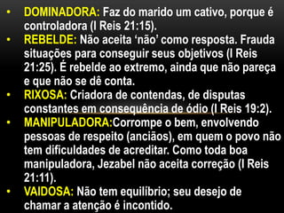 • DOMINADORA: Faz do marido um cativo, porque é
controladora (I Reis 21:15).
• REBELDE: Não aceita ‘não’ como resposta. Frauda
situações para conseguir seus objetivos (I Reis
21:25). É rebelde ao extremo, ainda que não pareça
e que não se dê conta.
• RIXOSA: Criadora de contendas, de disputas
constantes em consequência de ódio (I Reis 19:2).
• MANIPULADORA:Corrompe o bem, envolvendo
pessoas de respeito (anciãos), em quem o povo não
tem dificuldades de acreditar. Como toda boa
manipuladora, Jezabel não aceita correção (I Reis
21:11).
• VAIDOSA: Não tem equilíbrio; seu desejo de
chamar a atenção é incontido.
 
